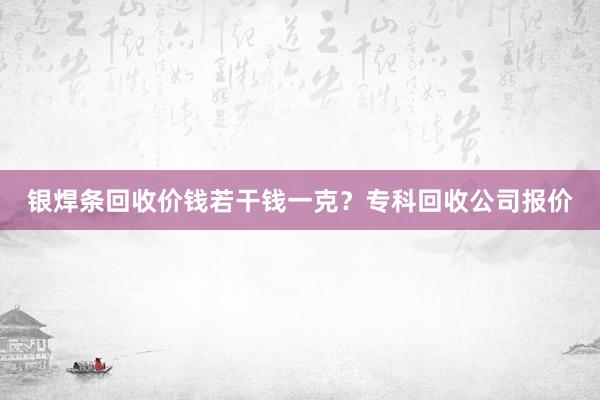 银焊条回收价钱若干钱一克？专科回收公司报价